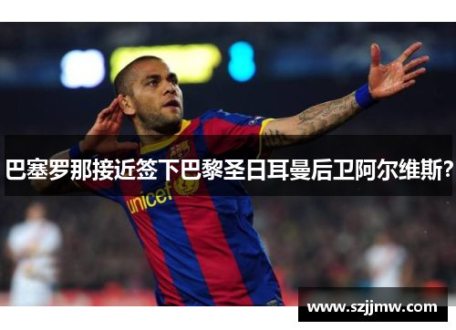 巴塞罗那接近签下巴黎圣日耳曼后卫阿尔维斯？