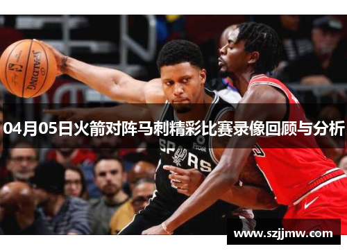 04月05日火箭对阵马刺精彩比赛录像回顾与分析