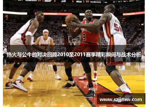 热火与公牛的对决回顾2010至2011赛季精彩瞬间与战术分析