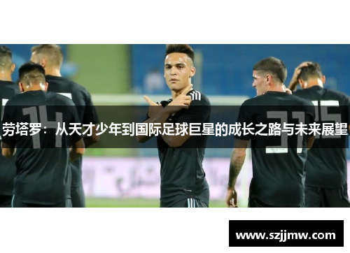 劳塔罗：从天才少年到国际足球巨星的成长之路与未来展望
